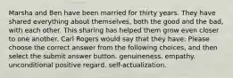 Marsha and Ben have been married for thirty years. They have shared everything about themselves, both the good and the bad, with each other. This sharing has helped them grow even closer to one another. Carl Rogers would say that they have: Please choose the correct answer from the following choices, and then select the submit answer button. genuineness. empathy. unconditional positive regard. self-actualization.