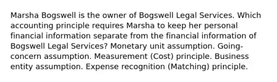 Marsha Bogswell is the owner of Bogswell Legal Services. Which accounting principle requires Marsha to keep her personal financial information separate from the financial information of Bogswell Legal Services? Monetary unit assumption. Going-concern assumption. Measurement (Cost) principle. Business entity assumption. Expense recognition (Matching) principle.