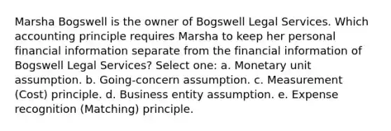 Marsha Bogswell is the owner of Bogswell Legal Services. Which accounting principle requires Marsha to keep her personal financial information separate from the financial information of Bogswell Legal Services? Select one: a. Monetary unit assumption. b. Going-concern assumption. c. Measurement (Cost) principle. d. Business entity assumption. e. Expense recognition (Matching) principle.