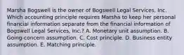 Marsha Bogswell is the owner of Bogswell Legal Services, Inc. Which accounting principle requires Marsha to keep her personal financial information separate from the financial information of Bogswell Legal Services, Inc.? A. Monetary unit assumption. B. Going-concern assumption. C. Cost principle. D. Business entity assumption. E. Matching principle.