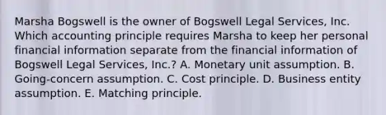 Marsha Bogswell is the owner of Bogswell Legal Services, Inc. Which accounting principle requires Marsha to keep her personal financial information separate from the financial information of Bogswell Legal Services, Inc.? A. Monetary unit assumption. B. Going-concern assumption. C. Cost principle. D. Business entity assumption. E. Matching principle.