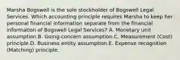 Marsha Bogswell is the sole stockholder of Bogswell Legal Services. Which accounting principle requires Marsha to keep her personal financial information separate from the financial information of Bogswell Legal Services? A. Monetary unit assumption.B. Going-concern assumption.C. Measurement (Cost) principle.D. Business entity assumption.E. Expense recognition (Matching) principle.