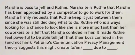 Marsha is boss to Jeff and Ruthie. Marsha tells Ruthie that Marsha has been approached by a competitor to go to work for them. Marsha firmly requests that Ruthie keep it just between them since she was still deciding what to do. Ruthie who is always looking for a chance to look like she is more important than her coworkers tells Jeff that Marsha confided in her. It made Ruthie feel powerful to be able tell Jeff that their boss confided in her (and not him). Petronio's Communication Privacy Management theory suggests this might create (a/an) _____ due to _____.