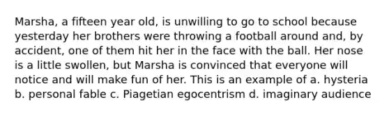 Marsha, a fifteen year old, is unwilling to go to school because yesterday her brothers were throwing a football around and, by accident, one of them hit her in the face with the ball. Her nose is a little swollen, but Marsha is convinced that everyone will notice and will make fun of her. This is an example of a. hysteria b. personal fable c. Piagetian egocentrism d. imaginary audience