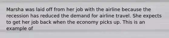 Marsha was laid off from her job with the airline because the recession has reduced the demand for airline travel. She expects to get her job back when the economy picks up. This is an example of