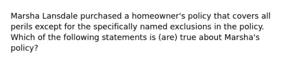 Marsha Lansdale purchased a homeowner's policy that covers all perils except for the specifically named exclusions in the policy. Which of the following statements is (are) true about Marsha's policy?