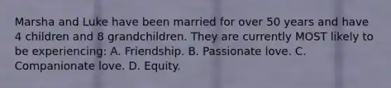 Marsha and Luke have been married for over 50 years and have 4 children and 8 grandchildren. They are currently MOST likely to be experiencing: A. Friendship. B. Passionate love. C. Companionate love. D. Equity.