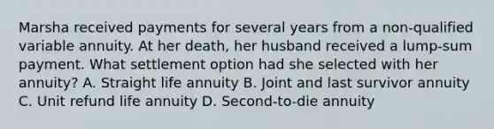 Marsha received payments for several years from a non-qualified variable annuity. At her death, her husband received a lump-sum payment. What settlement option had she selected with her annuity? A. Straight life annuity B. Joint and last survivor annuity C. Unit refund life annuity D. Second-to-die annuity