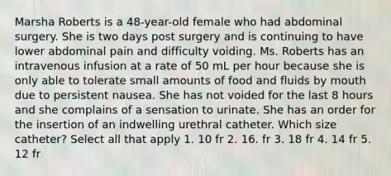 Marsha Roberts is a 48-year-old female who had abdominal surgery. She is two days post surgery and is continuing to have lower abdominal pain and difficulty voiding. Ms. Roberts has an intravenous infusion at a rate of 50 mL per hour because she is only able to tolerate small amounts of food and fluids by mouth due to persistent nausea. She has not voided for the last 8 hours and she complains of a sensation to urinate. She has an order for the insertion of an indwelling urethral catheter. Which size catheter? Select all that apply 1. 10 fr 2. 16. fr 3. 18 fr 4. 14 fr 5. 12 fr