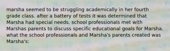 marsha seemed to be struggling academically in her fourth grade class. after a battery of tests it was determined that Marsha had special needs. school professionals met with Marshas parents to discuss specific educational goals for Marsha. what the school professionals and Marsha's parents created was Marsha's: