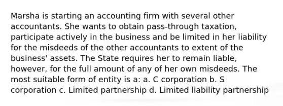 Marsha is starting an accounting firm with several other accountants. She wants to obtain pass-through taxation, participate actively in the business and be limited in her liability for the misdeeds of the other accountants to extent of the business' assets. The State requires her to remain liable, however, for the full amount of any of her own misdeeds. The most suitable form of entity is a: a. C corporation b. S corporation c. Limited partnership d. Limited liability partnership