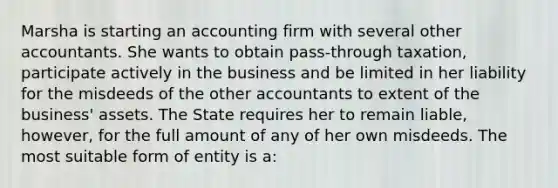 Marsha is starting an accounting firm with several other accountants. She wants to obtain pass-through taxation, participate actively in the business and be limited in her liability for the misdeeds of the other accountants to extent of the business' assets. The State requires her to remain liable, however, for the full amount of any of her own misdeeds. The most suitable form of entity is a: