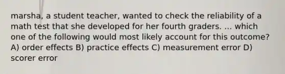 marsha, a student teacher, wanted to check the reliability of a math test that she developed for her fourth graders. ... which one of the following would most likely account for this outcome? A) order effects B) practice effects C) measurement error D) scorer error