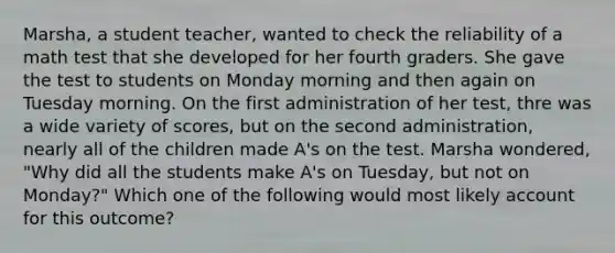 Marsha, a student teacher, wanted to check the reliability of a math test that she developed for her fourth graders. She gave the test to students on Monday morning and then again on Tuesday morning. On the first administration of her test, thre was a wide variety of scores, but on the second administration, nearly all of the children made A's on the test. Marsha wondered, "Why did all the students make A's on Tuesday, but not on Monday?" Which one of the following would most likely account for this outcome?