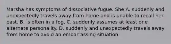 Marsha has symptoms of dissociative fugue. She A. suddenly and unexpectedly travels away from home and is unable to recall her past. B. is often in a fog. C. suddenly assumes at least one alternate personality. D. suddenly and unexpectedly travels away from home to avoid an embarrassing situation.