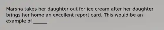 Marsha takes her daughter out for ice cream after her daughter brings her home an excellent report card. This would be an example of ______.