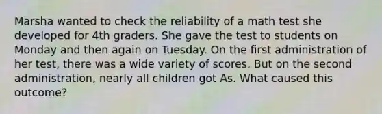 Marsha wanted to check the reliability of a math test she developed for 4th graders. She gave the test to students on Monday and then again on Tuesday. On the first administration of her test, there was a wide variety of scores. But on the second administration, nearly all children got As. What caused this outcome?