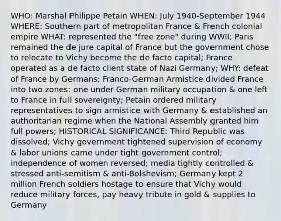 WHO: Marshal Philippe Petain WHEN: July 1940-September 1944 WHERE: Southern part of metropolitan France & French colonial empire WHAT: represented the "free zone" during WWII; Paris remained the de jure capital of France but the government chose to relocate to Vichy become the de facto capital; France operated as a de facto client state of Nazi Germany; WHY: defeat of France by Germans; Franco-German Armistice divided France into two zones: one under German military occupation & one left to France in full sovereignty; Petain ordered military representatives to sign armistice with Germany & established an authoritarian regime when the National Assembly granted him full powers; HISTORICAL SIGNIFICANCE: Third Republic was dissolved; Vichy government tightened supervision of economy & labor unions came under tight government control; independence of women reversed; media tightly controlled & stressed anti-semitism & anti-Bolshevism; Germany kept 2 million French soldiers hostage to ensure that Vichy would reduce military forces, pay heavy tribute in gold & supplies to Germany