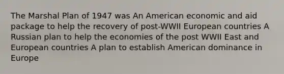 The Marshal Plan of 1947 was An American economic and aid package to help the recovery of post-WWII European countries A Russian plan to help the economies of the post WWII East and European countries A plan to establish American dominance in Europe