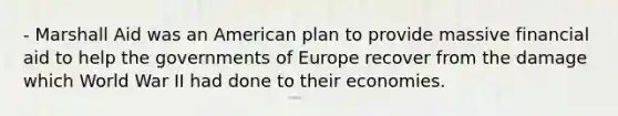 - Marshall Aid was an American plan to provide massive financial aid to help the governments of Europe recover from the damage which World War II had done to their economies.