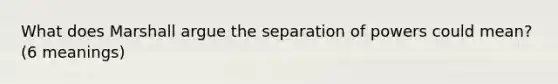 What does Marshall argue the separation of powers could mean? (6 meanings)