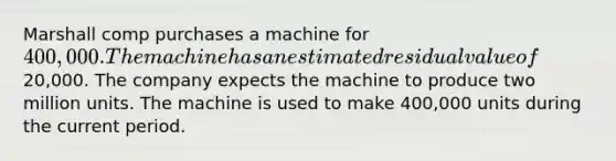 Marshall comp purchases a machine for 400,000. The machine has an estimated residual value of20,000. The company expects the machine to produce two million units. The machine is used to make 400,000 units during the current period.