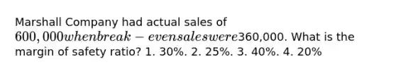 Marshall Company had actual sales of 600,000 when break-even sales were360,000. What is the margin of safety ratio? 1. 30%. 2. 25%. 3. 40%. 4. 20%