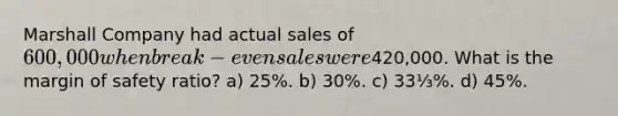 Marshall Company had actual sales of 600,000 when break-even sales were420,000. What is the margin of safety ratio? a) 25%. b) 30%. c) 33⅓%. d) 45%.