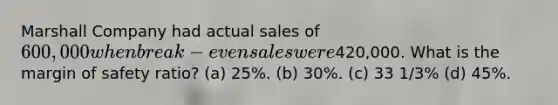 Marshall Company had actual sales of 600,000 when break-even sales were420,000. What is the margin of safety ratio? (a) 25%. (b) 30%. (c) 33 1/3% (d) 45%.