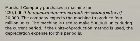 Marshall Company purchases a machine for 220,000. The machine has an estimated residual value of20,000. The company expects the machine to produce four million units. The machine is used to make 500,000 units during the current period. If the units-of-production method is used, the depreciation expense for this period is: