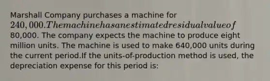 Marshall Company purchases a machine for 240,000. The machine has an estimated residual value of80,000. The company expects the machine to produce eight million units. The machine is used to make 640,000 units during the current period.If the units-of-production method is used, the depreciation expense for this period is: