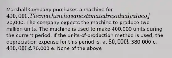 Marshall Company purchases a machine for 400,000. The machine has an estimated residual value of20,000. The company expects the machine to produce two million units. The machine is used to make 400,000 units during the current period. If the units-of-production method is used, the depreciation expense for this period is: a. 80,000 b.380,000 c. 400,000 d.76,000 e. None of the above