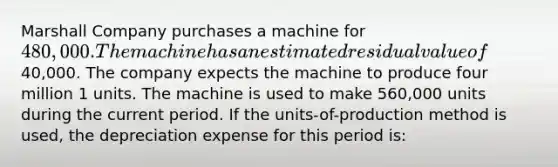 Marshall Company purchases a machine for 480,000. The machine has an estimated residual value of40,000. The company expects the machine to produce four million 1 units. The machine is used to make 560,000 units during the current period. If the units-of-production method is used, the depreciation expense for this period is: