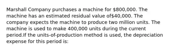 Marshall Company purchases a machine for 800,000. The machine has an estimated residual value of40,000. The company expects the machine to produce two million units. The machine is used to make 400,000 units during the current period.If the units-of-production method is used, the depreciation expense for this period is: