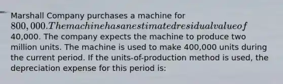 Marshall Company purchases a machine for 800,000. The machine has an estimated residual value of40,000. The company expects the machine to produce two million units. The machine is used to make 400,000 units during the current period. If the units-of-production method is used, the depreciation expense for this period is: