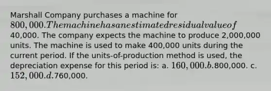 Marshall Company purchases a machine for 800,000. The machine has an estimated residual value of40,000. The company expects the machine to produce 2,000,000 units. The machine is used to make 400,000 units during the current period. If the units-of-production method is used, the depreciation expense for this period is: a. 160,000. b.800,000. c. 152,000. d.760,000.