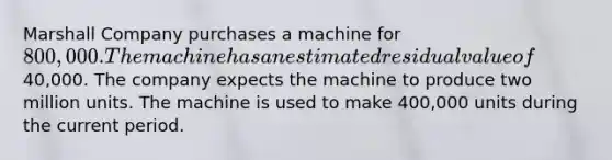 Marshall Company purchases a machine for 800,000. The machine has an estimated residual value of40,000. The company expects the machine to produce two million units. The machine is used to make 400,000 units during the current period.