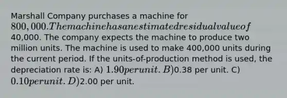 Marshall Company purchases a machine for 800,000. The machine has an estimated residual value of40,000. The company expects the machine to produce two million units. The machine is used to make 400,000 units during the current period. If the units-of-production method is used, the depreciation rate is: A) 1.90 per unit. B)0.38 per unit. C) 0.10 per unit. D)2.00 per unit.