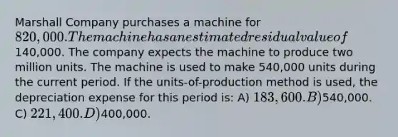 Marshall Company purchases a machine for 820,000. The machine has an estimated residual value of140,000. The company expects the machine to produce two million units. The machine is used to make 540,000 units during the current period. If the units-of-production method is used, the depreciation expense for this period is: A) 183,600. B)540,000. C) 221,400. D)400,000.