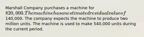 Marshall Company purchases a machine for 820,000. The machine has an estimated residual value of140,000. The company expects the machine to produce two million units. The machine is used to make 540,000 units during the current period.