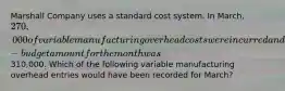 Marshall Company uses a standard cost system. In March, 270,000 of variable manufacturing overhead costs were incurred and the flexible-budget amount for the month was310,000. Which of the following variable manufacturing overhead entries would have been recorded for March?