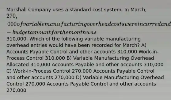 Marshall Company uses a standard cost system. In March, 270,000 of variable manufacturing overhead costs were incurred and the flexible-budget amount for the month was310,000. Which of the following variable manufacturing overhead entries would have been recorded for March? A) <a href='https://www.questionai.com/knowledge/kWc3IVgYEK-accounts-payable' class='anchor-knowledge'>accounts payable</a> Control and other accounts 310,000 Work-in-Process Control 310,000 B) Variable Manufacturing Overhead Allocated 310,000 Accounts Payable and other accounts 310,000 C) Work-in-Process Control 270,000 Accounts Payable Control and other accounts 270,000 D) Variable Manufacturing Overhead Control 270,000 Accounts Payable Control and other accounts 270,000