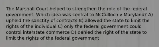 The Marshall Court helped to strengthen the role of the federal government. Which idea was central to McCulloch v Maryland? A) upheld the sanctity of contracts B) allowed the state to limit the rights of the individual C) only the federal government could control interstate commerce D) denied the right of the state to limit the rights of the federal government