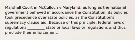 Marshall Court in McCulloch v Maryland: as long as the national government behaved in accordance the Constitution, its policies took precedence over state policies, as the Constitution's supremacy clause aid. Because of this principle, federal laws or regulations _________ state or local laws or regulations and thus preclude their enforcement.