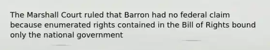 The Marshall Court ruled that Barron had no federal claim because enumerated rights contained in the Bill of Rights bound only the national government