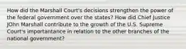 How did the Marshall Court's decisions strengthen the power of the federal government over the states? How did Chief Justice JOhn Marshall contribute to the growth of the U.S. Supreme Court's importantance in relation to the other branches of the national government?