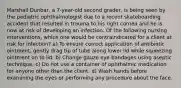 Marshall Dunbar, a 7-year-old second grader, is being seen by the pediatric ophthalmologist due to a recent skateboarding accident that resulted in trauma to his right cornea and he is now at risk of developing an infection. Of the following nursing interventions, which one would be contraindicated for a client at risk for infection? a) To ensure correct application of antibiotic ointment, gently drag tip of tube along lower lid while squeezing ointment on to lid. b) Change gauze eye bandages using aseptic technique. c) Do not use a container of ophthalmic medication for anyone other than the client. d) Wash hands before examining the eyes or performing any procedure about the face.