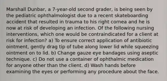 Marshall Dunbar, a 7-year-old second grader, is being seen by the pediatric ophthalmologist due to a recent skateboarding accident that resulted in trauma to his right cornea and he is now at risk of developing an infection. Of the following nursing interventions, which one would be contraindicated for a client at risk for infection? a) To ensure correct application of antibiotic ointment, gently drag tip of tube along lower lid while squeezing ointment on to lid. b) Change gauze eye bandages using aseptic technique. c) Do not use a container of ophthalmic medication for anyone other than the client. d) Wash hands before examining the eyes or performing any procedure about the face.