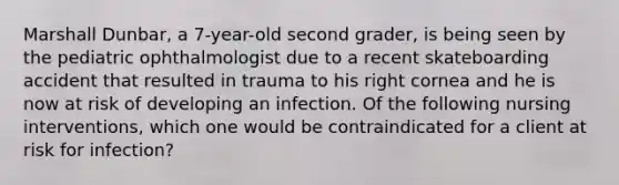 Marshall Dunbar, a 7-year-old second grader, is being seen by the pediatric ophthalmologist due to a recent skateboarding accident that resulted in trauma to his right cornea and he is now at risk of developing an infection. Of the following nursing interventions, which one would be contraindicated for a client at risk for infection?