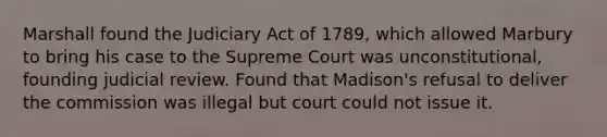 Marshall found the Judiciary Act of 1789, which allowed Marbury to bring his case to the Supreme Court was unconstitutional, founding judicial review. Found that Madison's refusal to deliver the commission was illegal but court could not issue it.